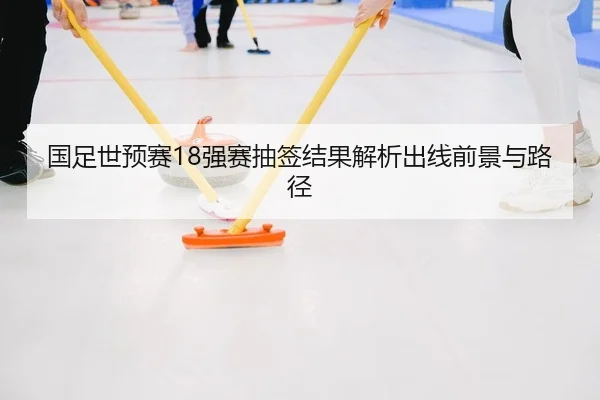 国足世预赛18强赛抽签结果解析出线前景与路径